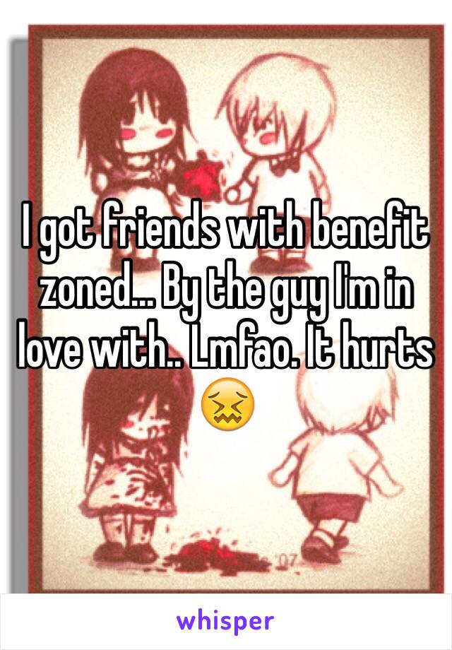 I got friends with benefit zoned... By the guy I'm in love with.. Lmfao. It hurts 😖