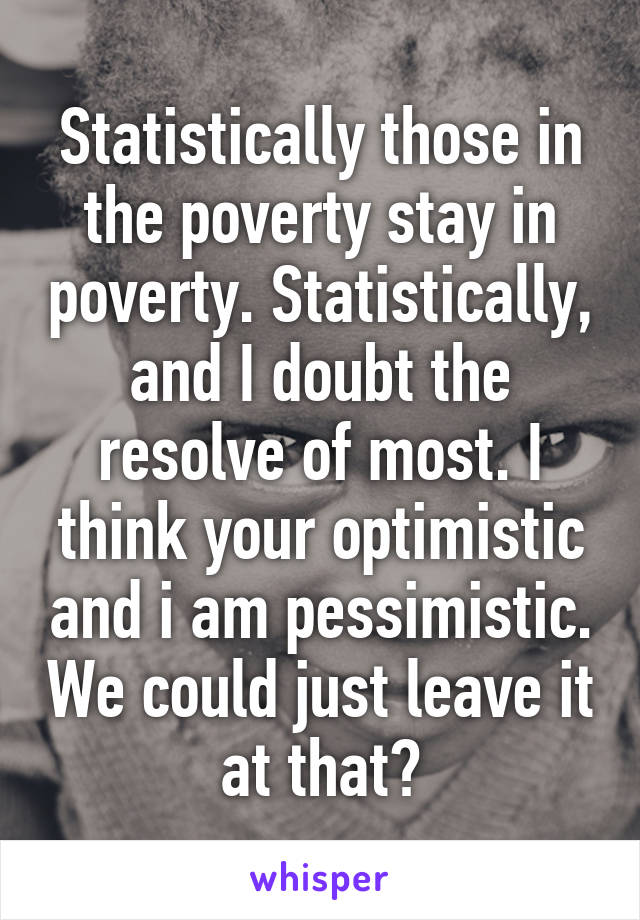 Statistically those in the poverty stay in poverty. Statistically, and I doubt the resolve of most. I think your optimistic and i am pessimistic. We could just leave it at that?