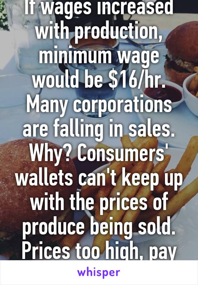 If wages increased with production, minimum wage would be $16/hr. Many corporations are falling in sales. Why? Consumers' wallets can't keep up with the prices of produce being sold. Prices too high, pay too low.