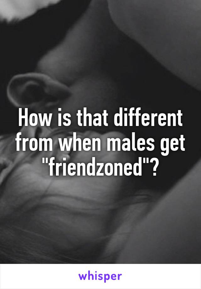 How is that different from when males get "friendzoned"?