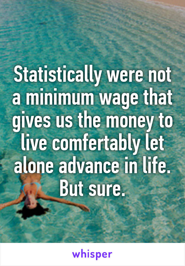 Statistically were not a minimum wage that gives us the money to live comfertably let alone advance in life. But sure.