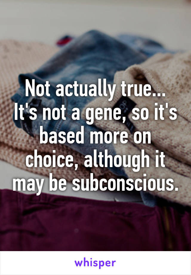 Not actually true... It's not a gene, so it's based more on choice, although it may be subconscious.