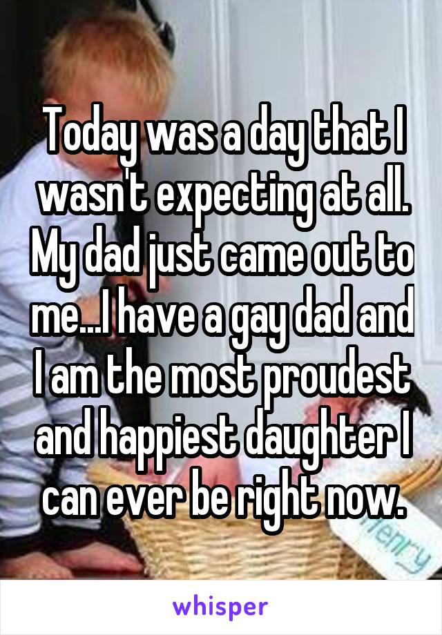 Today was a day that I wasn't expecting at all. My dad just came out to me...I have a gay dad and I am the most proudest and happiest daughter I can ever be right now.