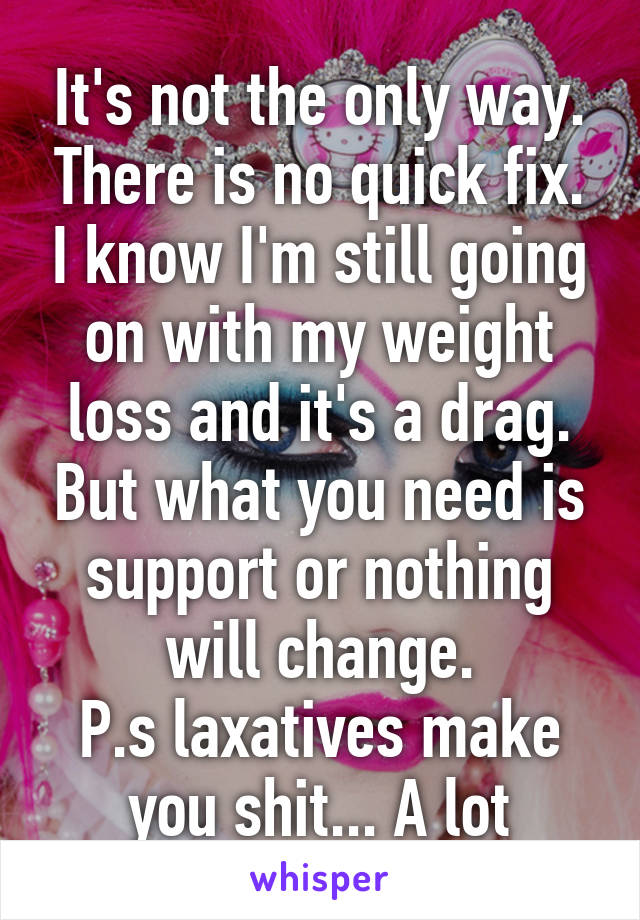 It's not the only way. There is no quick fix. I know I'm still going on with my weight loss and it's a drag. But what you need is support or nothing will change.
P.s laxatives make you shit... A lot