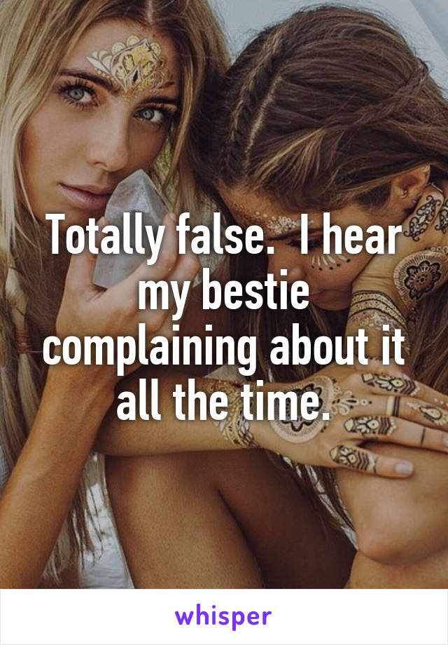 Totally false.  I hear my bestie complaining about it all the time.