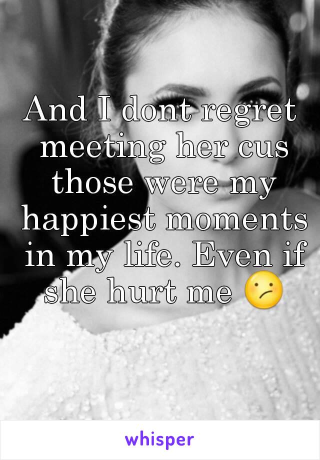 And I dont regret meeting her cus those were my happiest moments in my life. Even if she hurt me 😕 
