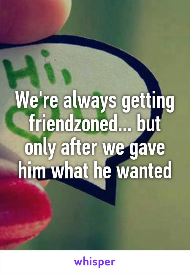 We're always getting friendzoned... but only after we gave him what he wanted