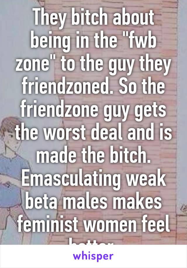 They bitch about being in the "fwb zone" to the guy they friendzoned. So the friendzone guy gets the worst deal and is made the bitch. Emasculating weak beta males makes feminist women feel better.