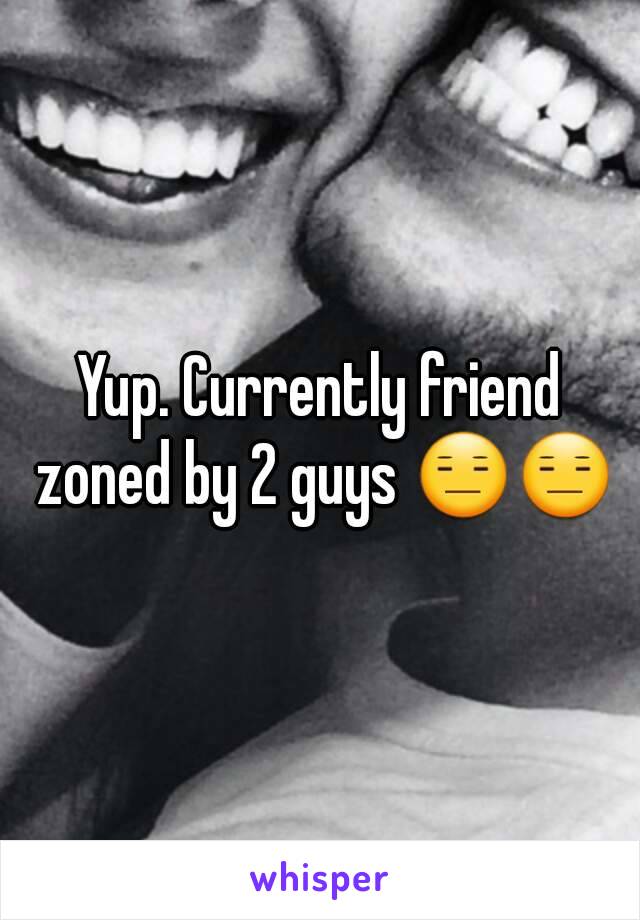 Yup. Currently friend zoned by 2 guys 😑😑