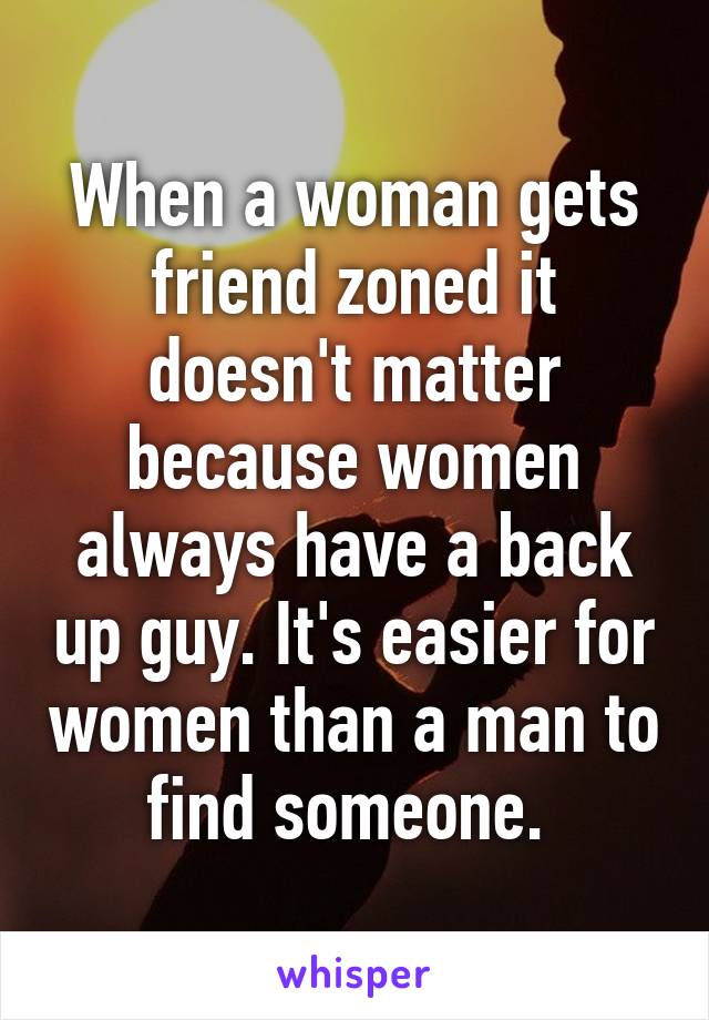 When a woman gets friend zoned it doesn't matter because women always have a back up guy. It's easier for women than a man to find someone. 