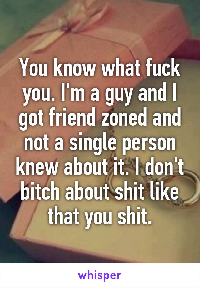 You know what fuck you. I'm a guy and I got friend zoned and not a single person knew about it. I don't bitch about shit like that you shit.