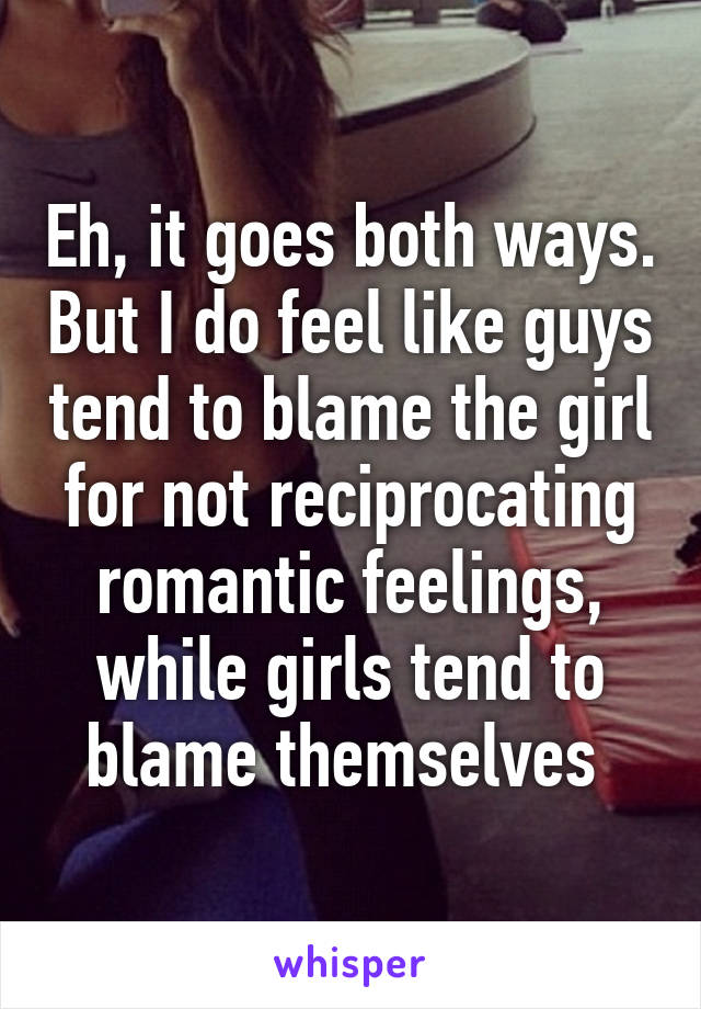 Eh, it goes both ways. But I do feel like guys tend to blame the girl for not reciprocating romantic feelings, while girls tend to blame themselves 