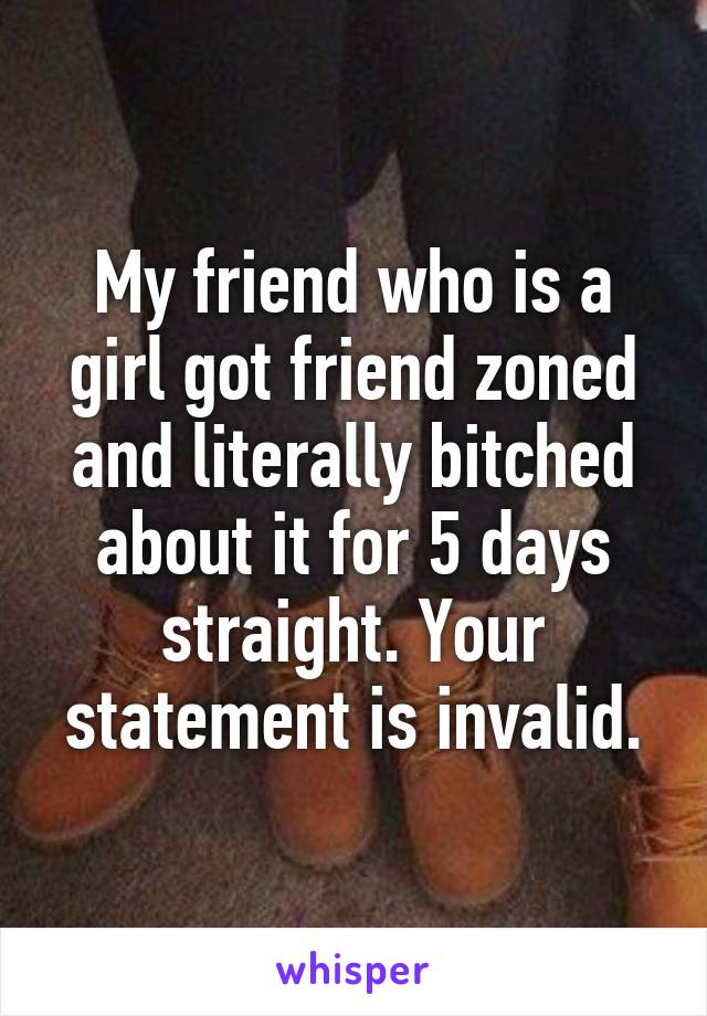 My friend who is a girl got friend zoned and literally bitched about it for 5 days straight. Your statement is invalid.