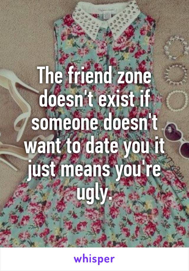 The friend zone doesn't exist if someone doesn't want to date you it just means you're ugly.