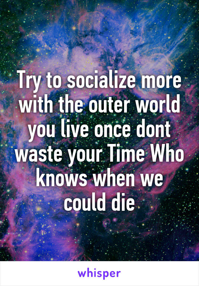 Try to socialize more with the outer world you live once dont waste your Time Who knows when we could die