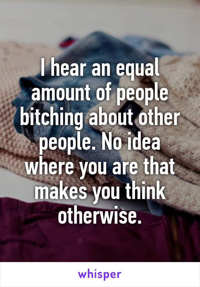 I hear an equal amount of people bitching about other people. No idea where you are that makes you think otherwise.