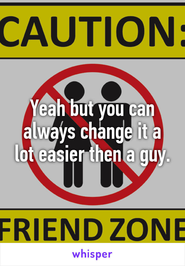 Yeah but you can always change it a lot easier then a guy.