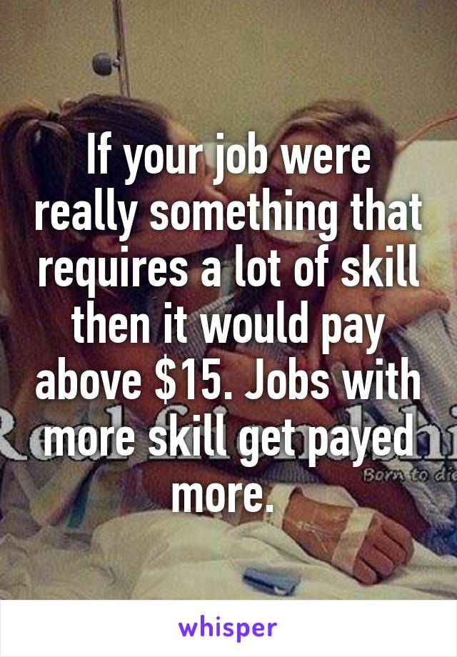 If your job were really something that requires a lot of skill then it would pay above $15. Jobs with more skill get payed more. 