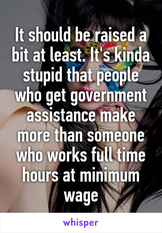 It should be raised a bit at least. It's kinda stupid that people who get government assistance make more than someone who works full time hours at minimum wage