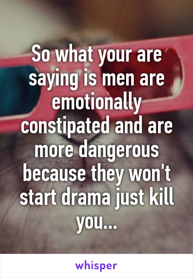 So what your are saying is men are emotionally constipated and are more dangerous because they won't start drama just kill you...