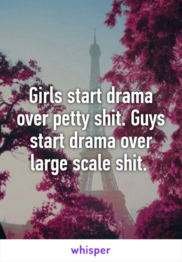 Girls start drama over petty shit. Guys start drama over large scale shit. 