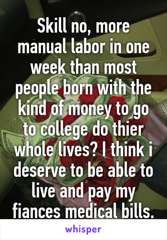 Skill no, more manual labor in one week than most people born with the kind of money to go to college do thier whole lives? I think i deserve to be able to live and pay my fiances medical bills.