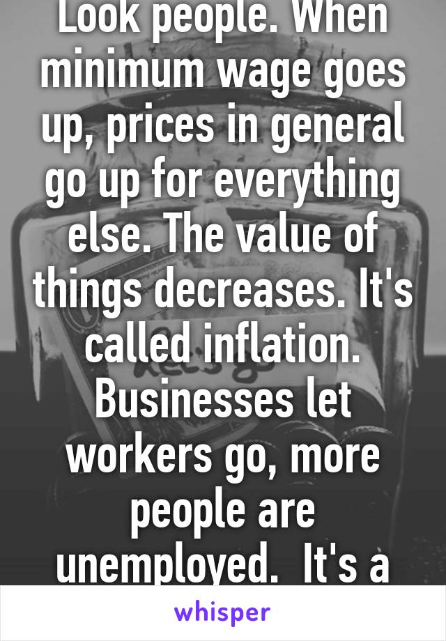 Look people. When minimum wage goes up, prices in general go up for everything else. The value of things decreases. It's called inflation. Businesses let workers go, more people are unemployed.  It's a lose-lose situation. 