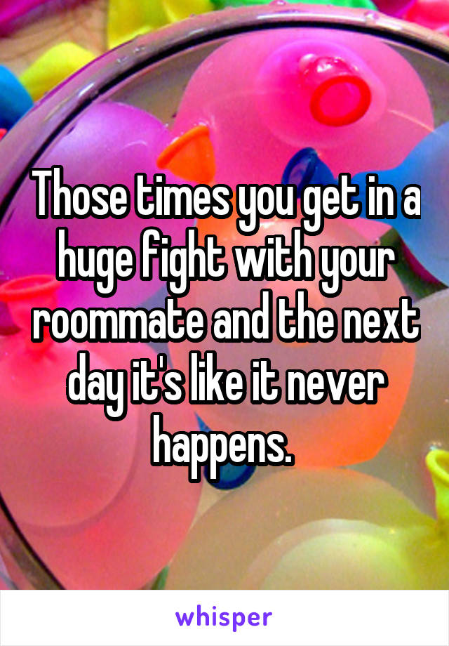Those times you get in a huge fight with your roommate and the next day it's like it never happens. 