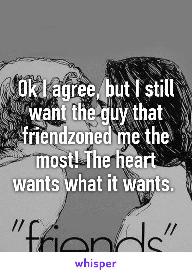 Ok I agree, but I still want the guy that friendzoned me the most! The heart wants what it wants. 