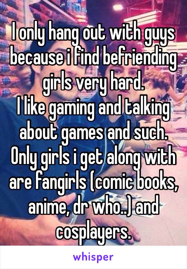 I only hang out with guys because i find befriending girls very hard.
I like gaming and talking about games and such.
Only girls i get along with are fangirls (comic books, anime, dr who..) and cosplayers.