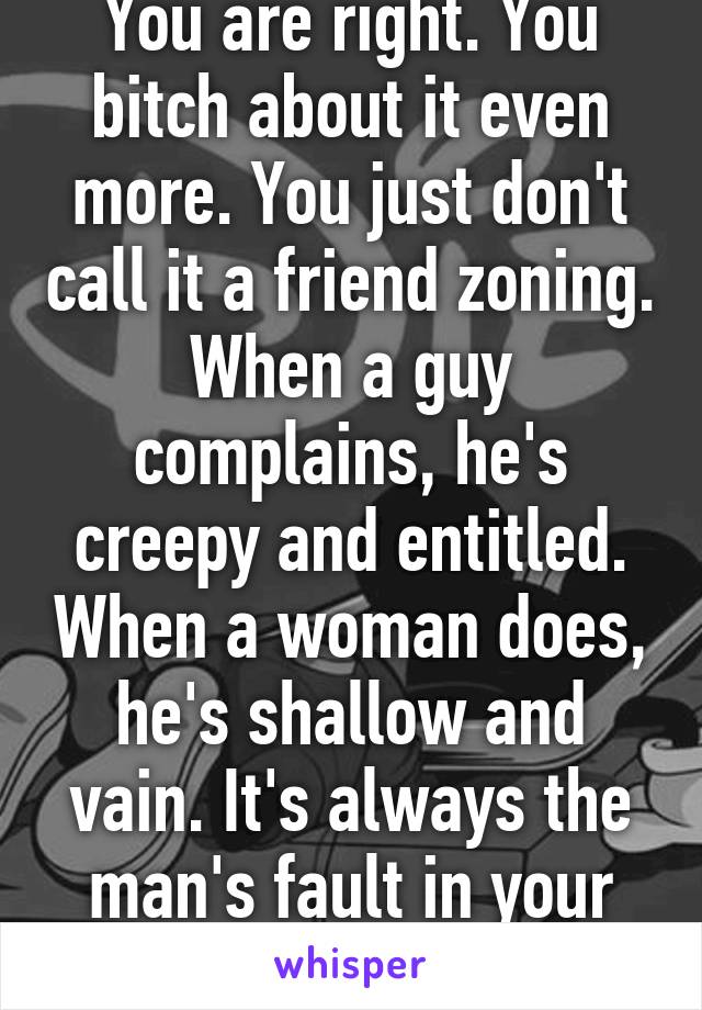 You are right. You bitch about it even more. You just don't call it a friend zoning. When a guy complains, he's creepy and entitled. When a woman does, he's shallow and vain. It's always the man's fault in your world.