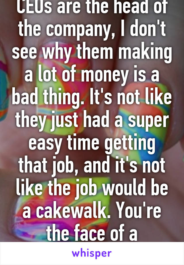 CEOs are the head of the company, I don't see why them making a lot of money is a bad thing. It's not like they just had a super easy time getting that job, and it's not like the job would be a cakewalk. You're the face of a company. 