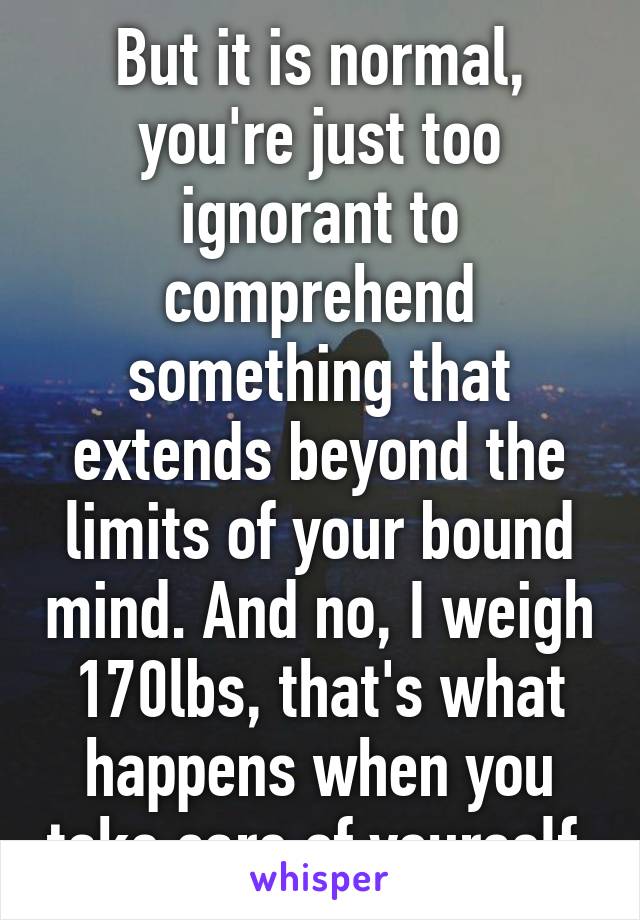 But it is normal, you're just too ignorant to comprehend something that extends beyond the limits of your bound mind. And no, I weigh 170lbs, that's what happens when you take care of yourself.