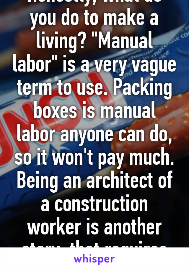 Honestly, what do you do to make a living? "Manual labor" is a very vague term to use. Packing boxes is manual labor anyone can do, so it won't pay much. Being an architect of a construction worker is another story, that requires skill. 