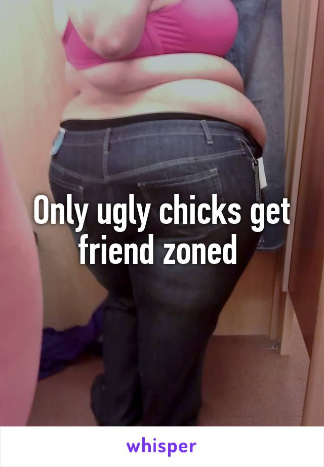 Only ugly chicks get friend zoned 