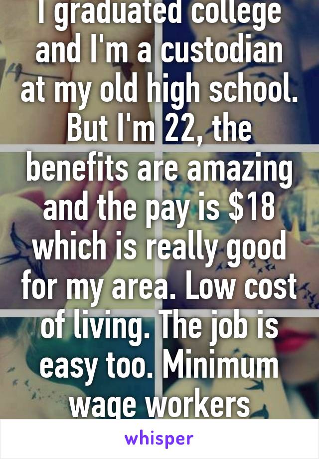 I graduated college and I'm a custodian at my old high school. But I'm 22, the benefits are amazing and the pay is $18 which is really good for my area. Low cost of living. The job is easy too. Minimum wage workers deserve a bit more