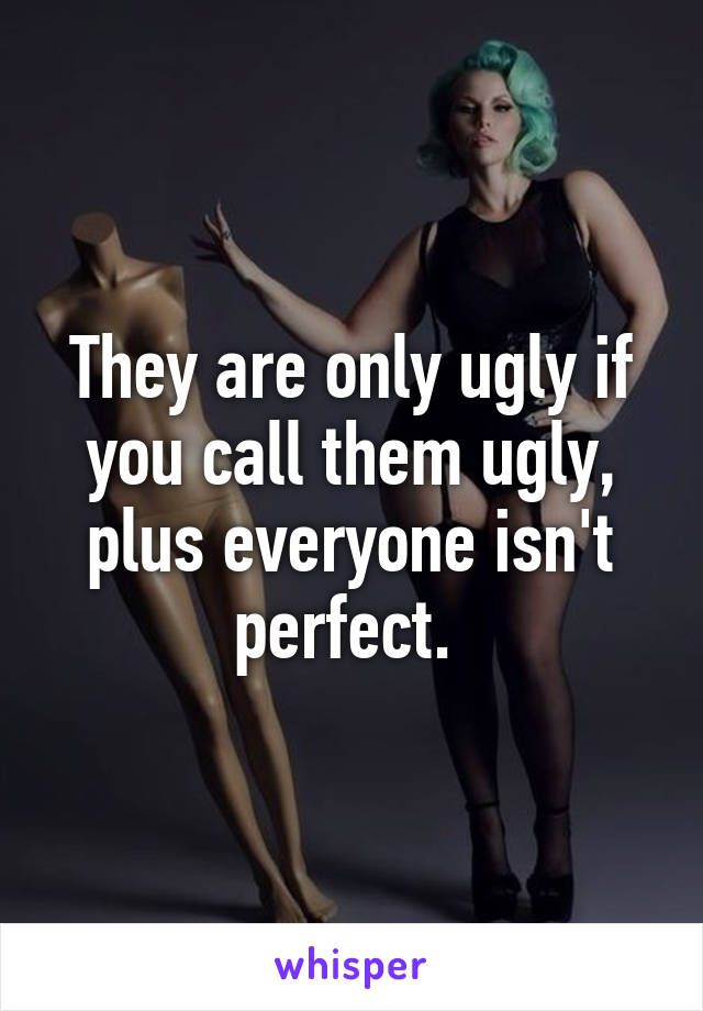 They are only ugly if you call them ugly, plus everyone isn't perfect. 