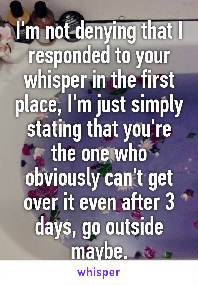 I'm not denying that I responded to your whisper in the first place, I'm just simply stating that you're the one who obviously can't get over it even after 3 days, go outside maybe.