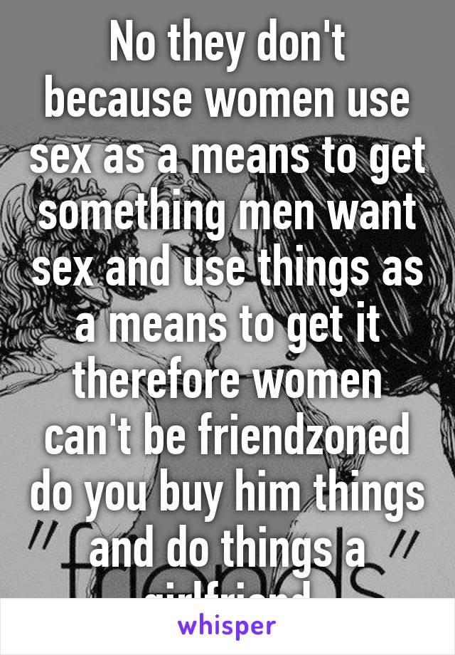 No they don't because women use sex as a means to get something men want sex and use things as a means to get it therefore women can't be friendzoned do you buy him things and do things a girlfriend