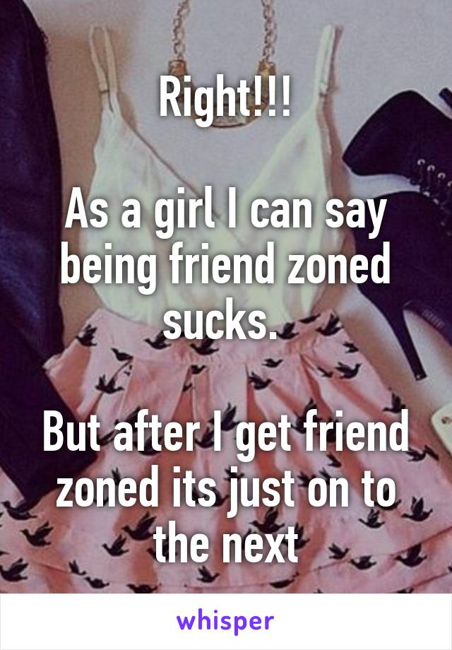 Right!!!

As a girl I can say being friend zoned sucks. 

But after I get friend zoned its just on to the next