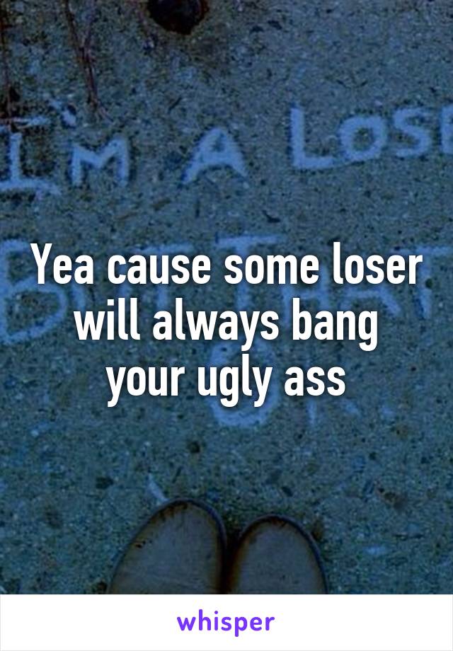 Yea cause some loser will always bang your ugly ass