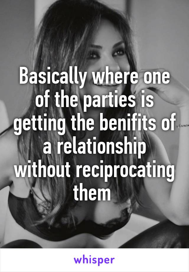 Basically where one of the parties is getting the benifits of a relationship without reciprocating them 