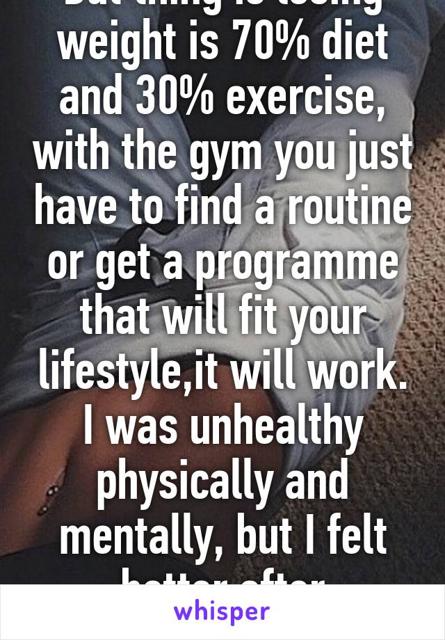 But thing is losing weight is 70% diet and 30% exercise, with the gym you just have to find a routine or get a programme that will fit your lifestyle,it will work. I was unhealthy physically and mentally, but I felt better after exercising. 