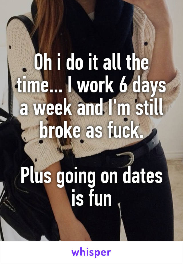 Oh i do it all the time... I work 6 days a week and I'm still broke as fuck.

Plus going on dates is fun