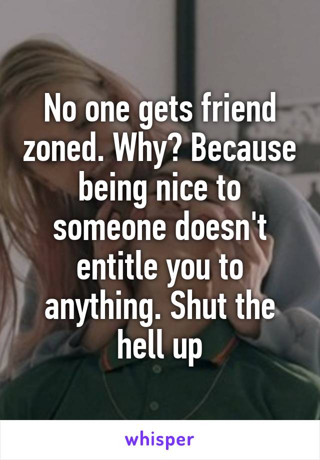 No one gets friend zoned. Why? Because being nice to someone doesn't entitle you to anything. Shut the hell up