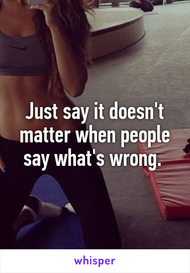 Just say it doesn't matter when people say what's wrong. 