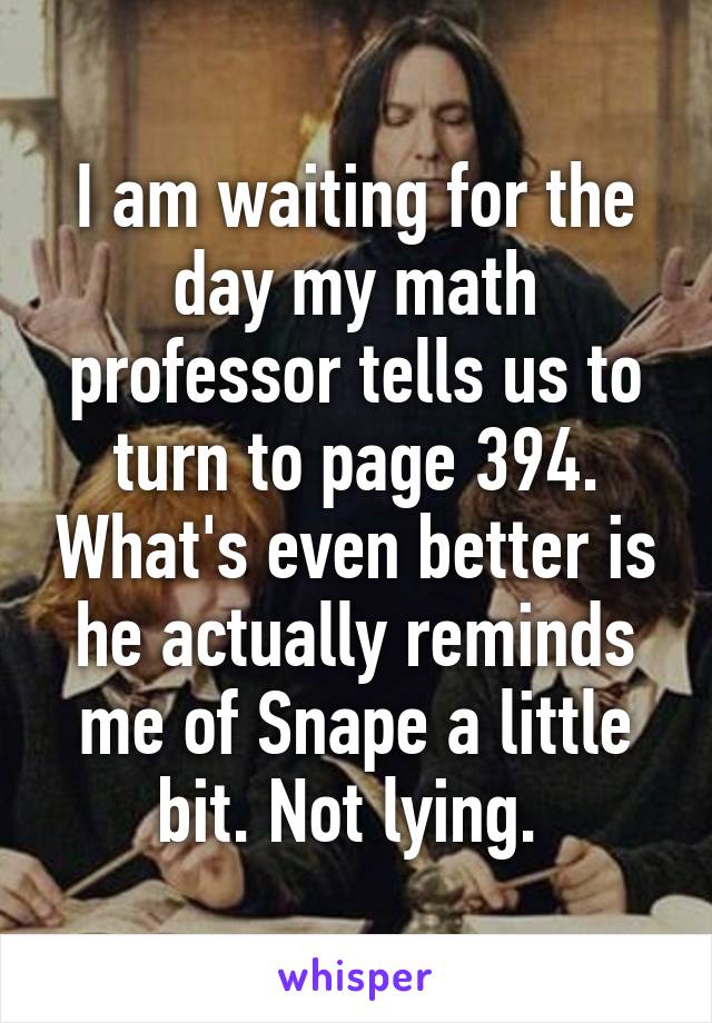 I am waiting for the day my math professor tells us to turn to page 394. What's even better is he actually reminds me of Snape a little bit. Not lying. 