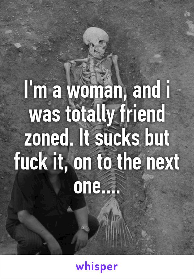 I'm a woman, and i was totally friend zoned. It sucks but fuck it, on to the next one....