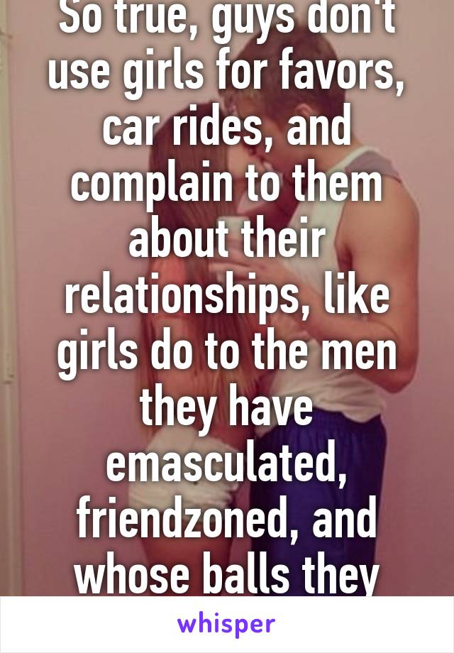 So true, guys don't use girls for favors, car rides, and complain to them about their relationships, like girls do to the men they have emasculated, friendzoned, and whose balls they have chopped off