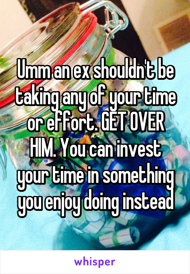 Umm an ex shouldn't be taking any of your time or effort. GET OVER HIM. You can invest your time in something you enjoy doing instead